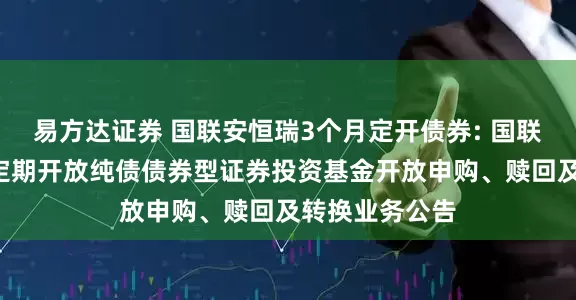 易方达证券 国联安恒瑞3个月定开债券: 国联安恒瑞3个月定期开放纯债债券型证券投资基金开放申购、赎回及转换业务公告