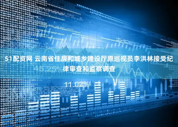 51配资网 云南省住房和城乡建设厅原巡视员李洪林接受纪律审查和监察调查