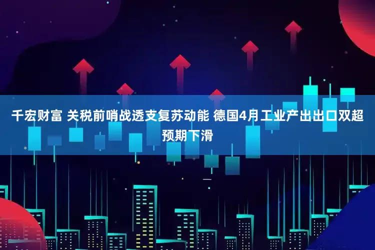 千宏财富 关税前哨战透支复苏动能 德国4月工业产出出口双超预期下滑