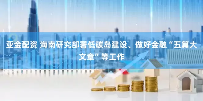 亚金配资 海南研究部署低碳岛建设、做好金融“五篇大文章”等工作