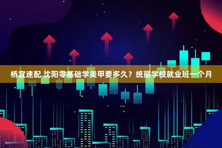 桥宜速配 沈阳零基础学美甲要多久？统丽学校就业班一个月