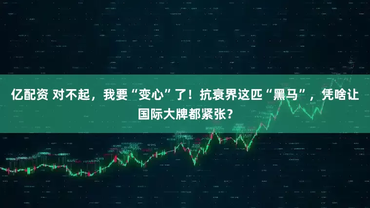 亿配资 对不起，我要“变心”了！抗衰界这匹“黑马”，凭啥让国际大牌都紧张？
