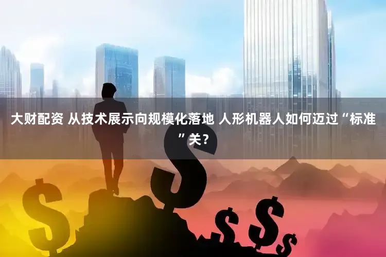 大财配资 从技术展示向规模化落地 人形机器人如何迈过“标准”关？